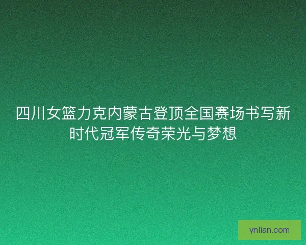 四川女篮力克内蒙古登顶全国赛场书写新时代冠军传奇荣光与梦想