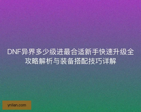 DNF异界多少级进最合适新手快速升级全攻略解析与装备搭配技巧详解