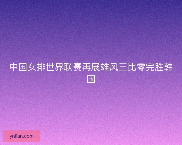 中国女排世界联赛再展雄风三比零完胜韩国
